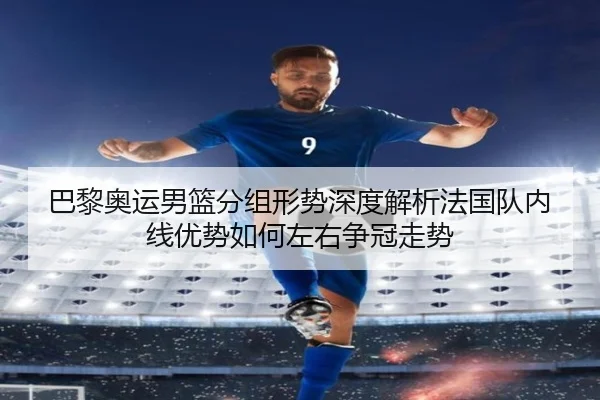 巴黎奥运男篮分组形势深度解析法国队内线优势如何左右争冠走势
